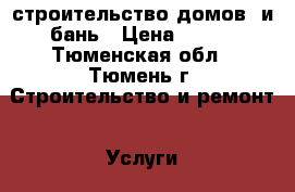 строительство домов  и бань › Цена ­ 500 - Тюменская обл., Тюмень г. Строительство и ремонт » Услуги   . Тюменская обл.,Тюмень г.